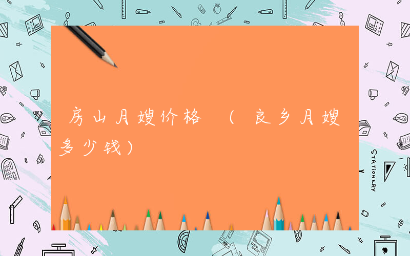 房山月嫂价格 (良乡月嫂多少钱)